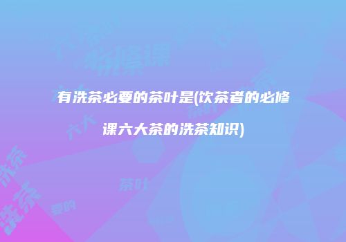 有洗茶必要的茶叶是(饮茶者的必修课六大茶的洗茶知识)