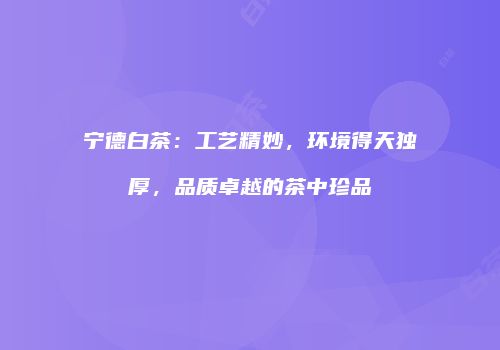 宁德白茶：工艺精妙，环境得天独厚，品质卓越的茶中珍品