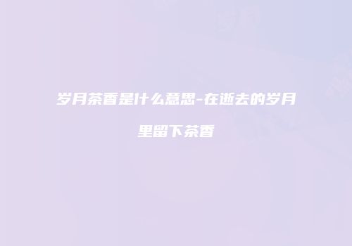岁月茶香是什么意思-在逝去的岁月里留下茶香