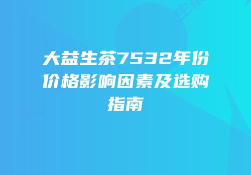 大益生茶7532年份价格影响因素及选购指南