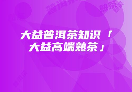 大益普洱茶知识「大益高端熟茶」