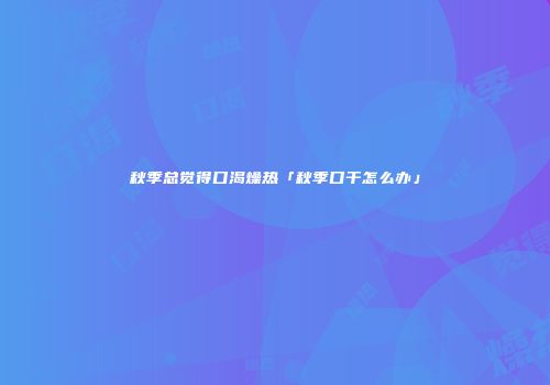 秋季总觉得口渴燥热「秋季口干怎么办」