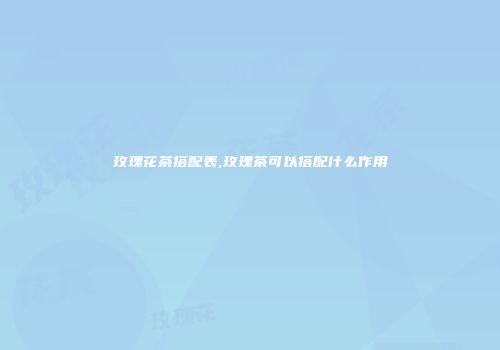 玫瑰花茶搭配表,玫瑰茶可以搭配什么作用
