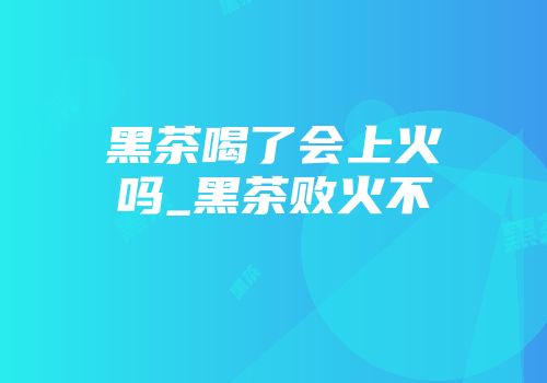 黑茶喝了会上火吗_黑茶败火不