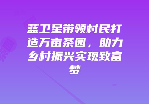 蓝卫星带领村民打造万亩茶园，助力乡村振兴实现致富梦