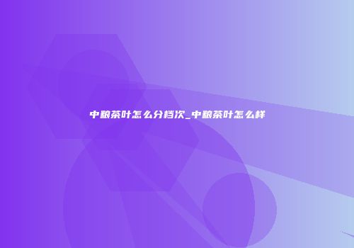 中粮茶叶怎么分档次_中粮茶叶怎么样