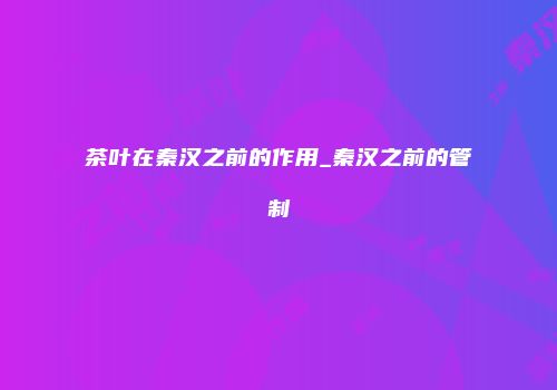 茶叶在秦汉之前的作用_秦汉之前的管制