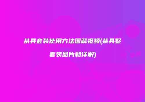 茶具套装使用方法图解视频(茶具整套装图片和详解)