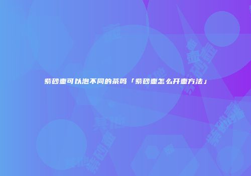 紫砂壶可以泡不同的茶吗「紫砂壶怎么开壶方法」