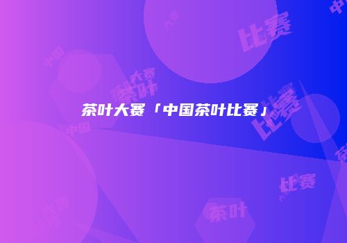 茶叶大赛「中国茶叶比赛」