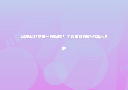 咖啡和红茶能一起喝吗？了解这些知识点再做决定