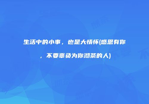 生活中的小事，也是大情怀(感恩有你，不要辜负为你沏茶的人)