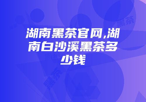 湖南黑茶官网,湖南白沙溪黑茶多少钱