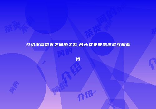 介绍不同茶类之间的关系,各大茶类竟然这样互相看待