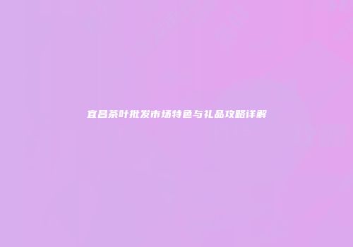 宜昌茶叶批发市场特色与礼品攻略详解