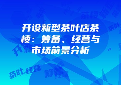 开设新型茶叶店茶楼：筹备、经营与市场前景分析