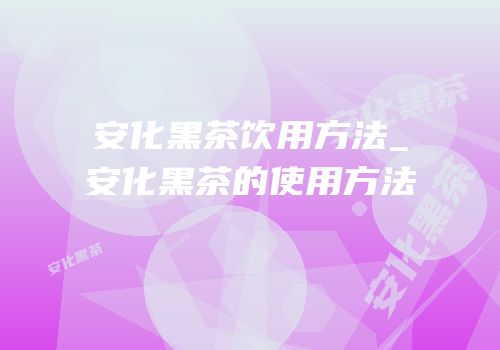 安化黑茶饮用方法_安化黑茶的使用方法