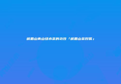 峨眉山青山绿水茶的功效「峨眉山茶好喝」