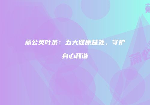 蒲公英叶茶：五大健康益处，守护身心和谐