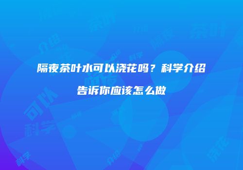 隔夜茶叶水可以浇花吗？科学介绍告诉你应该怎么做
