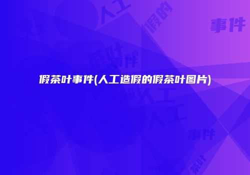 假茶叶事件(人工造假的假茶叶图片)
