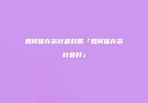 如何保存茶叶最好喝「如何保存茶叶最好」