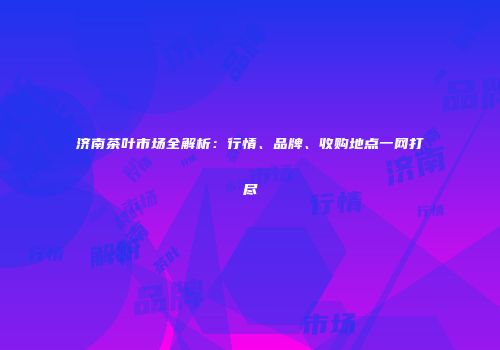 济南茶叶市场全解析：行情、品牌、收购地点一网打尽