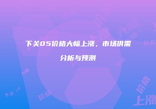 下关05价格大幅上涨，市场供需分析与预测