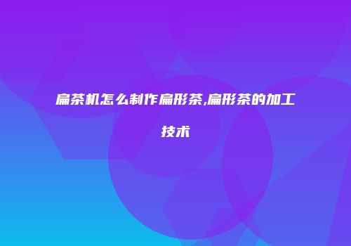 扁茶机怎么制作扁形茶,扁形茶的加工技术
