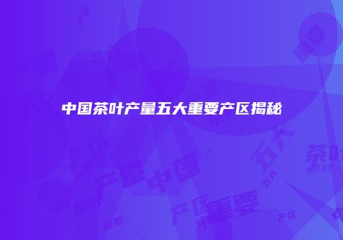 中国茶叶产量五大重要产区揭秘