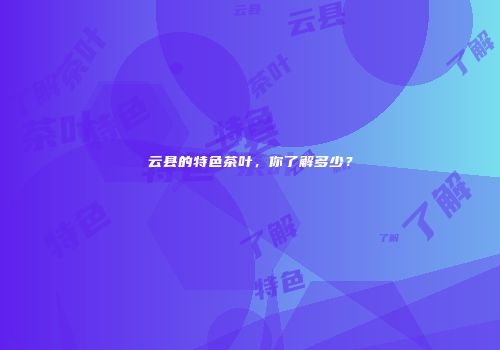 云县的特色茶叶，你了解多少？