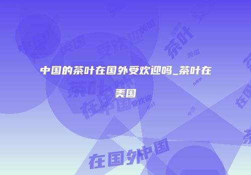 中国的茶叶在国外受欢迎吗_茶叶在美国