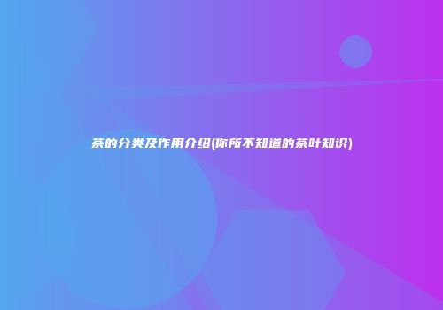 茶的分类及作用介绍(你所不知道的茶叶知识)