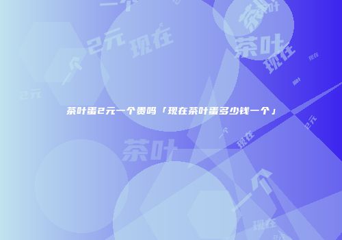 茶叶蛋2元一个贵吗「现在茶叶蛋多少钱一个」