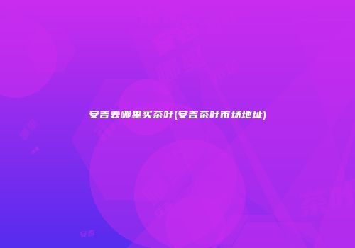 安吉去哪里买茶叶(安吉茶叶市场地址)