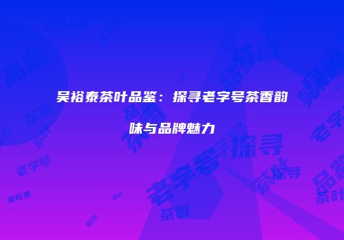吴裕泰茶叶品鉴：探寻老字号茶香韵味与品牌魅力