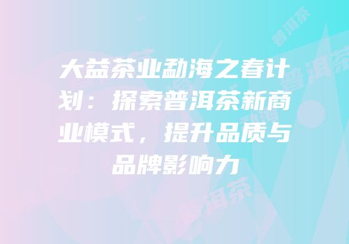 大益茶业勐海之春计划：探索普洱茶新商业模式，提升品质与品牌影响力