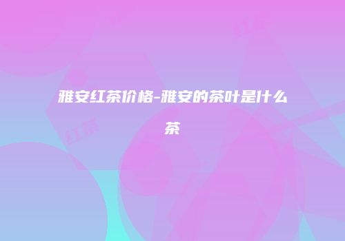 雅安红茶价格-雅安的茶叶是什么茶