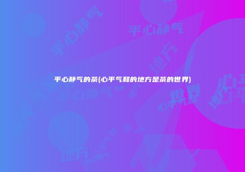 平心静气的茶(心平气和的地方是茶的世界)