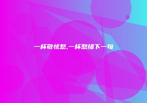一杯敬忧愁,一杯愁绪下一句