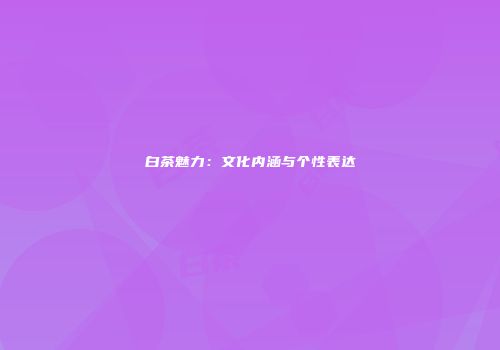 白茶魅力：文化内涵与个性表达