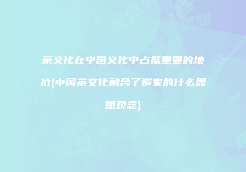 茶文化在中国文化中占据重要的地位(中国茶文化融合了道家的什么思想观念)
