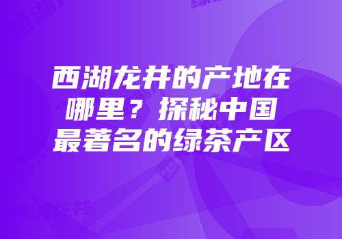 西湖龙井的产地在哪里？探秘中国最著名的绿茶产区