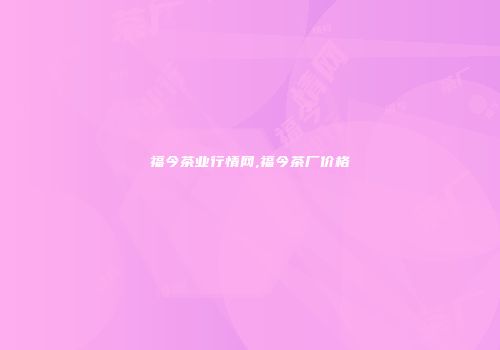 福今茶业行情网,福今茶厂价格