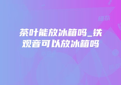 茶叶能放冰箱吗_铁观音可以放冰箱吗