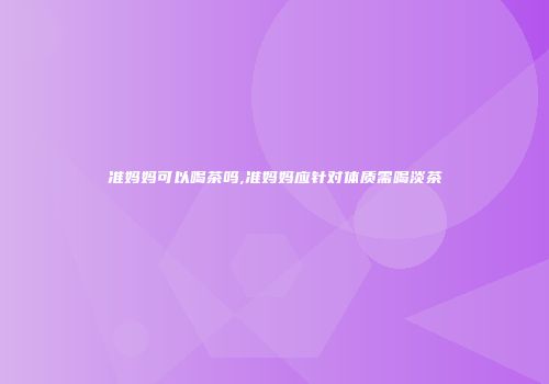准妈妈可以喝茶吗,准妈妈应针对体质需喝淡茶