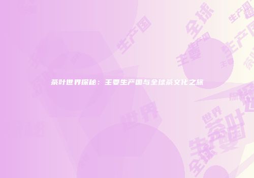 茶叶世界探秘：主要生产国与全球茶文化之旅