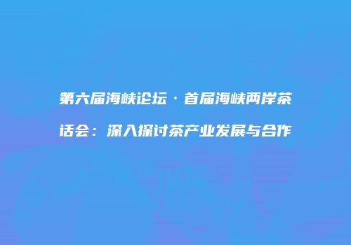 第六届海峡论坛·首届海峡两岸茶话会：深入探讨茶产业发展与合作