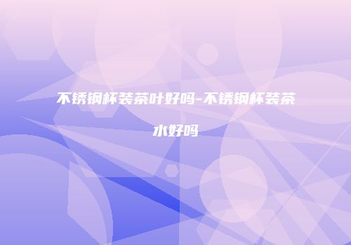 不锈钢杯装茶叶好吗-不锈钢杯装茶水好吗