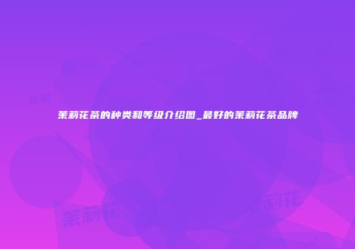 茉莉花茶的种类和等级介绍图_最好的茉莉花茶品牌